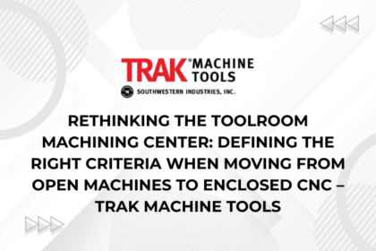 Rethinking the Toolroom Machining Center Defining the Right Criteria When Moving from Open Machines to Enclosed CNC – TRAK Machine Tools