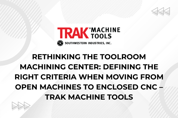 Rethinking the Toolroom Machining Center Defining the Right Criteria When Moving from Open Machines to Enclosed CNC – TRAK Machine Tools